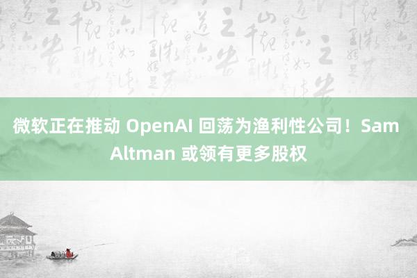 微软正在推动 OpenAI 回荡为渔利性公司！Sam Altman 或领有更多股权