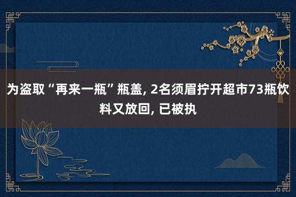 为盗取“再来一瓶”瓶盖, 2名须眉拧开超市73瓶饮料又放回, 已被执