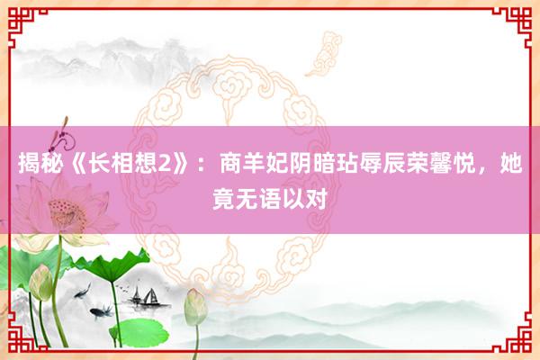 揭秘《长相想2》：商羊妃阴暗玷辱辰荣馨悦，她竟无语以对