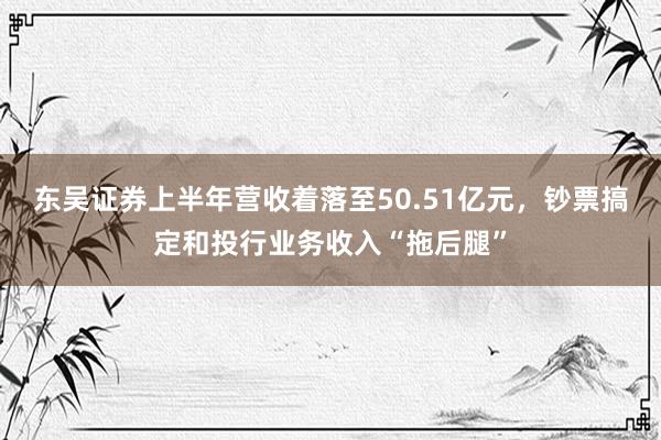 东吴证券上半年营收着落至50.51亿元，钞票搞定和投行业务收入“拖后腿”