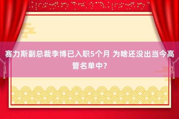 赛力斯副总裁李博已入职5个月 为啥还没出当今高管名单中？