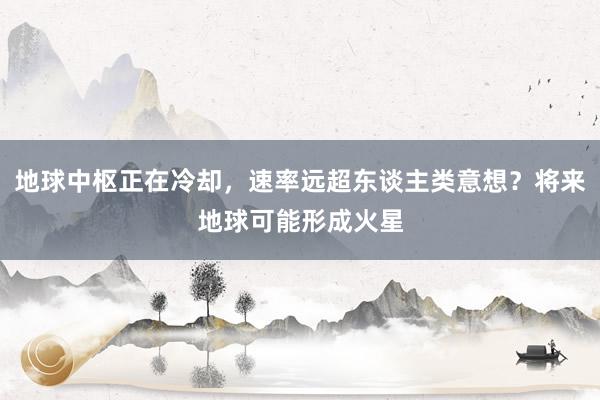 地球中枢正在冷却，速率远超东谈主类意想？将来地球可能形成火星