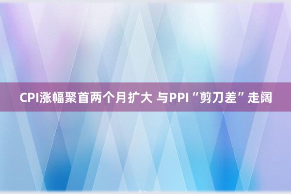 CPI涨幅聚首两个月扩大 与PPI“剪刀差”走阔