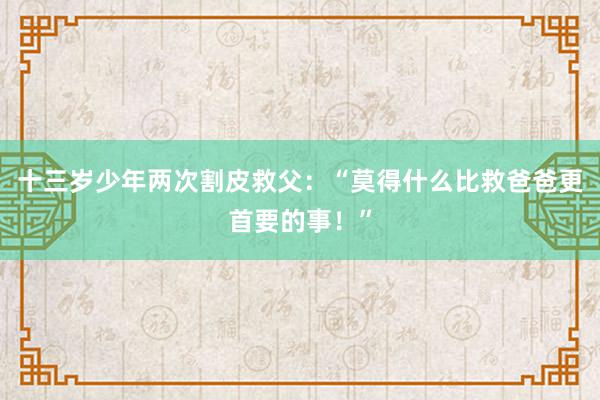 十三岁少年两次割皮救父：“莫得什么比救爸爸更首要的事！”