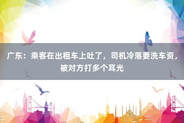 广东：乘客在出租车上吐了，司机冷落要洗车资，被对方打多个耳光