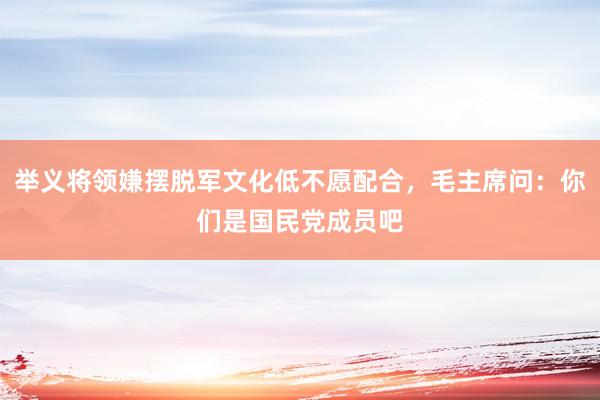 举义将领嫌摆脱军文化低不愿配合，毛主席问：你们是国民党成员吧